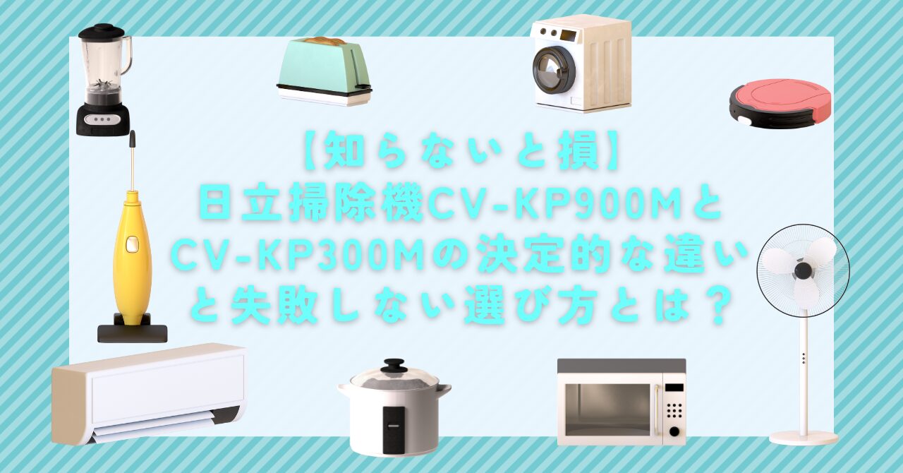 【知らないと損】日立掃除機CV-KP900MとCV-KP300Mの決定的な違いと失敗しない選び方とは？